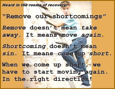 Heard in the rooms of recovery: "Remove our shortcomings" REMOVE doesn't mean take away. It means MOVE AGAIN. SHORTCOMING doesn't mean sin. It means COME UP SHORT. When we come up short, we have to start moving again. In the right direction. #Shortcomings #ComingUpShort #Recovery